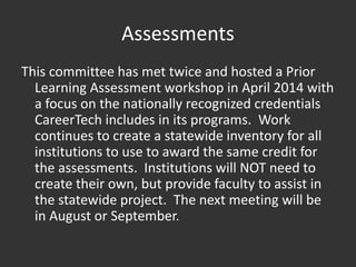 Assessments
This committee has met twice and hosted a Prior
Learning Assessment workshop in April 2014 with
a focus on the nationally recognized credentials
CareerTech includes in its programs. Work
continues to create a statewide inventory for all
institutions to use to award the same credit for
the assessments. Institutions will NOT need to
create their own, but provide faculty to assist in
the statewide project. The next meeting will be
in August or September.
 