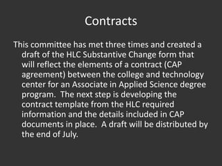 Contracts
This committee has met three times and created a
draft of the HLC Substantive Change form that
will reflect the elements of a contract (CAP
agreement) between the college and technology
center for an Associate in Applied Science degree
program. The next step is developing the
contract template from the HLC required
information and the details included in CAP
documents in place. A draft will be distributed by
the end of July.
 