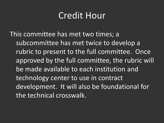 Credit Hour
This committee has met two times; a
subcommittee has met twice to develop a
rubric to present to the full committee. Once
approved by the full committee, the rubric will
be made available to each institution and
technology center to use in contract
development. It will also be foundational for
the technical crosswalk.
 