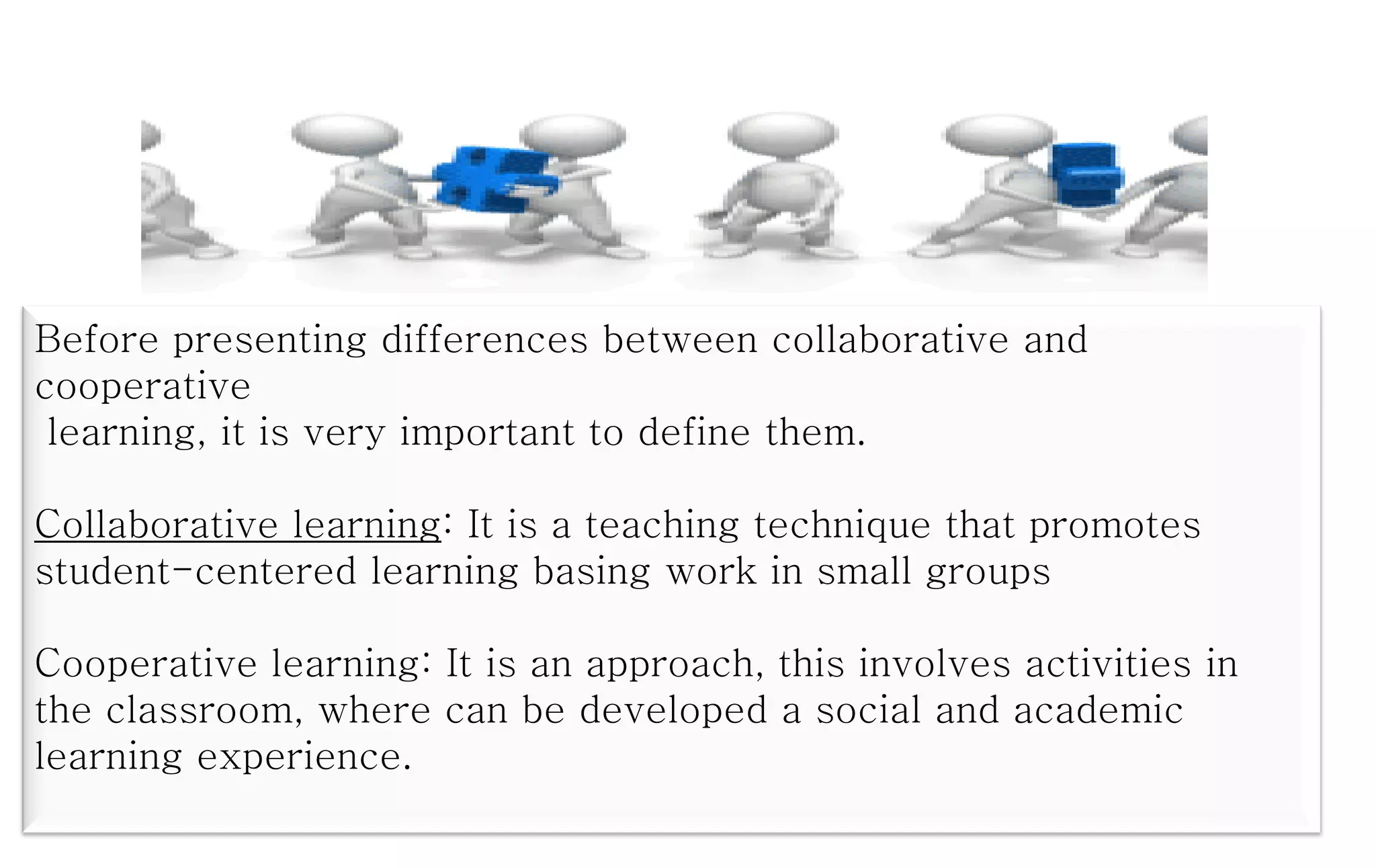 Before presenting differences between collaborative and
cooperative
learning, it is very important to define them.
Collaborative learning: It is a teaching technique that promotes
student-centered learning basing work in small groups
Cooperative learning: It is an approach, this involves activities in
the classroom, where can be developed a social and academic
learning experience.