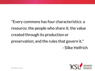 Slaidien nimi
"Every commons has four characteristics: a
resource; the people who share it; the value
created through its production or
preservation; and the rules that govern it."
- Silke Helfrich
 