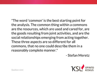 Slaidien nimi
"The word 'common' is the best starting point for
the analysis. The common thing within a commons
are the resources, which are used and cared for, are
the goods resulting from joint activities, and are the
social relationships emerging from acting together.
These three aspects are so different for all
commons, that no one could describe them in a
reasonably complete manner."
- Stefan Meretz
 