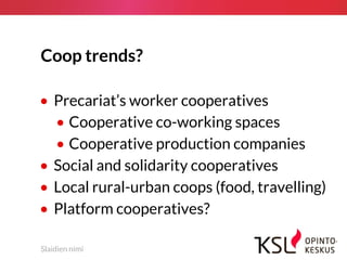 Coop trends?
• Precariat’s worker cooperatives
• Cooperative co-working spaces
• Cooperative production companies
• Social and solidarity cooperatives
• Local rural-urban coops (food, travelling)
• Platform cooperatives?
Slaidien nimi
 