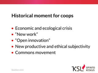 Historical moment for coops
• Economic and ecological crisis
• “New work”
• “Open innovation”
• New productive and ethical subjectivity
• Commons movement
Slaidien nimi
 