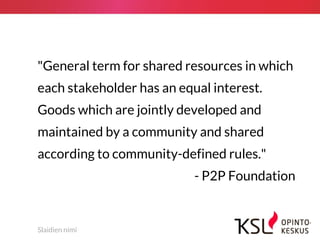 Slaidien nimi
"General term for shared resources in which
each stakeholder has an equal interest.
Goods which are jointly developed and
maintained by a community and shared
according to community-defined rules."
- P2P Foundation
 