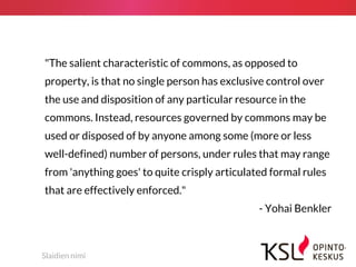 Slaidien nimi
"The salient characteristic of commons, as opposed to
property, is that no single person has exclusive control over
the use and disposition of any particular resource in the
commons. Instead, resources governed by commons may be
used or disposed of by anyone among some (more or less
well-defined) number of persons, under rules that may range
from 'anything goes' to quite crisply articulated formal rules
that are effectively enforced."
- Yohai Benkler
 