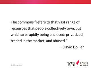 Slaidien nimi
The commons “refers to that vast range of
resources that people collectively own, but
which are rapidly being enclosed: privatized,
traded in the market, and abused.”
- David Bollier
 