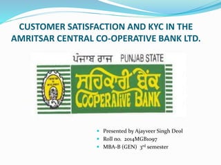 CUSTOMER SATISFACTION AND KYC IN THE
AMRITSAR CENTRAL CO-OPERATIVE BANK LTD.
 Presented by Ajayveer Singh Deol
 Roll no. 2014MGB1097
 MBA-B (GEN) 3rd semester
 