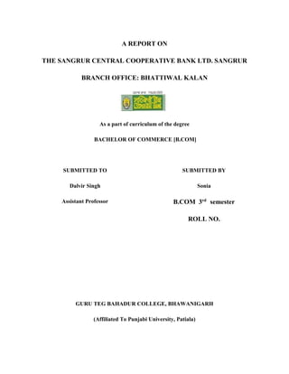 A REPORT ON
THE SANGRUR CENTRAL COOPERATIVE BANK LTD. SANGRUR
BRANCH OFFICE: BHATTIWAL KALAN
As a part of curriculum of the degree
BACHELOR OF COMMERCE [B.COM]
SUBMITTED TO
Dalvir Singh
Assistant Professor
SUBMITTED BY
Sonia
B.COM 3rd
semester
ROLL NO.
GURU TEG BAHADUR COLLEGE, BHAWANIGARH
(Affiliated To Punjabi University, Patiala)
 