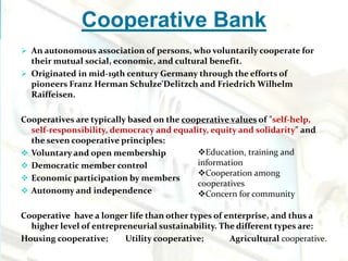 Cooperative Bank
 An autonomous association of persons, who voluntarily cooperate for
their mutual social, economic, and cultural benefit.
 Originated in mid-19th century Germany through the efforts of
pioneers Franz Herman Schulze'Delitzch and Friedrich Wilhelm
Raiffeisen.
Cooperatives are typically based on the cooperative values of "self-help,
self-responsibility, democracy and equality, equity and solidarity" and
the seven cooperative principles:
 Voluntary and open membership
 Democratic member control
 Economic participation by members
 Autonomy and independence
Cooperative have a longer life than other types of enterprise, and thus a
higher level of entrepreneurial sustainability. The different types are:
Housing cooperative; Utility cooperative; Agricultural cooperative.
Education, training and
information
Cooperation among
cooperatives
Concern for community
 
