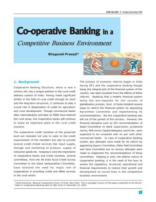 CAB CALLING l October-December 2005
1
Co-operative BankingCo-operative BankingCo-operative BankingCo-operative BankingCo-operative Banking in ain ain ain ain a
Competitive Business Environment
Bhagwati Prasad*
1. Background
Cooperative Banking Structure, which is now a
century old, has a unique position in the rural credit
delivery system of India. Having made significant
strides in the field of rural credit through its short
and the long-term structures, it continues to play a
crucial role in dispensation of credit for agriculture
and rural development. Though commercial banks
after nationalisation and later on RRBs have entered
the rural areas, but cooperative banks still continue
to enjoy an important place in the rural credit
scenario.
The cooperative credit societies at the grassroot
level are intended not only to cater to the credit
requirements of the members but also to provide
several credit linked services like input supply,
storage and marketing of produce, supply of
consumer goods etc. Keeping in view the importance
of cooperative banks and credit societies, several
committees, from the All India Rural Credit Survey
Committee to the latest Vaidyanathan Committee,
have stressed the need for major role of
cooperatives in providing credit and allied services
in the rural sector.
The process of economic reforms began in India
during 90’s and the cooperative banking though
being the integral part of the financial system of the
country, was kept insulated from the effects of these
reforms. Realising that a healthy financial system
being the pre-requisite for the success of
globalisation process, Govt. of India initiated several
steps to reform the financial system by appointing
Narsimhan Committee and implementing its
recommendations. But the cooperative banking was
left out of the gambit of this process. However, the
financial discipline such as the recommendation of
Basel Committee on Bank Supervision, prudential
norms, NPA norms Capital Adequacy norms etc. were
expected to be complied with on par with other
commercial banks. In case of cooperative banking
system also attempts were made for its reform by
appointing Kapoor Committee, Vikhe Patil Committee
and Vyas Committee but no serious attempts were
made to implement the recommendations of these
committees. Keeping in view, the distinct nature of
cooperative banking, it is the need of the hour to
assess the regulatory, structural, operational and
financial requirements to restore their growth and
development on sound lines in the competitive
business environment.
*Chief Executive, National Cooperative Union of India, New Delhi. This is abridged version of the paper presented at the Round
Table on Cooperative Banking held at CAB, Pune on December 10, 2005.
 