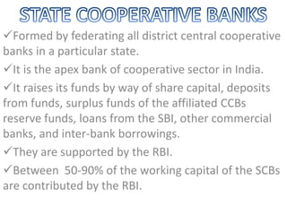 Formed by federating all district central cooperative
banks in a particular state.
It is the apex bank of cooperative sector in India.
It raises its funds by way of share capital, deposits
from funds, surplus funds of the affiliated CCBs
reserve funds, loans from the SBI, other commercial
banks, and inter-bank borrowings.
They are supported by the RBI.
Between 50-90% of the working capital of the SCBs
are contributed by the RBI.
 