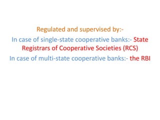Regulated and supervised by:-
In case of single-state cooperative banks:- State
Registrars of Cooperative Societies (RCS)
In case of multi-state cooperative banks:- the RBI
 