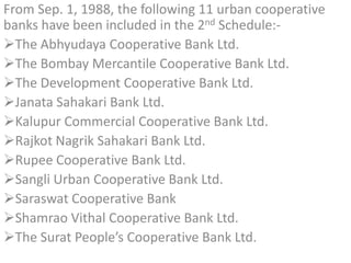 From Sep. 1, 1988, the following 11 urban cooperative
banks have been included in the 2nd Schedule:-
The Abhyudaya Cooperative Bank Ltd.
The Bombay Mercantile Cooperative Bank Ltd.
The Development Cooperative Bank Ltd.
Janata Sahakari Bank Ltd.
Kalupur Commercial Cooperative Bank Ltd.
Rajkot Nagrik Sahakari Bank Ltd.
Rupee Cooperative Bank Ltd.
Sangli Urban Cooperative Bank Ltd.
Saraswat Cooperative Bank
Shamrao Vithal Cooperative Bank Ltd.
The Surat People’s Cooperative Bank Ltd.
 