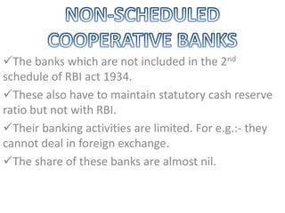 The banks which are not included in the 2nd
schedule of RBI act 1934.
These also have to maintain statutory cash reserve
ratio but not with RBI.
Their banking activities are limited. For e.g.:- they
cannot deal in foreign exchange.
The share of these banks are almost nil.
 
