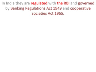 In India they are regulated with the RBI and governed
by Banking Regulations Act 1949 and cooperative
societies Act 1965.
 