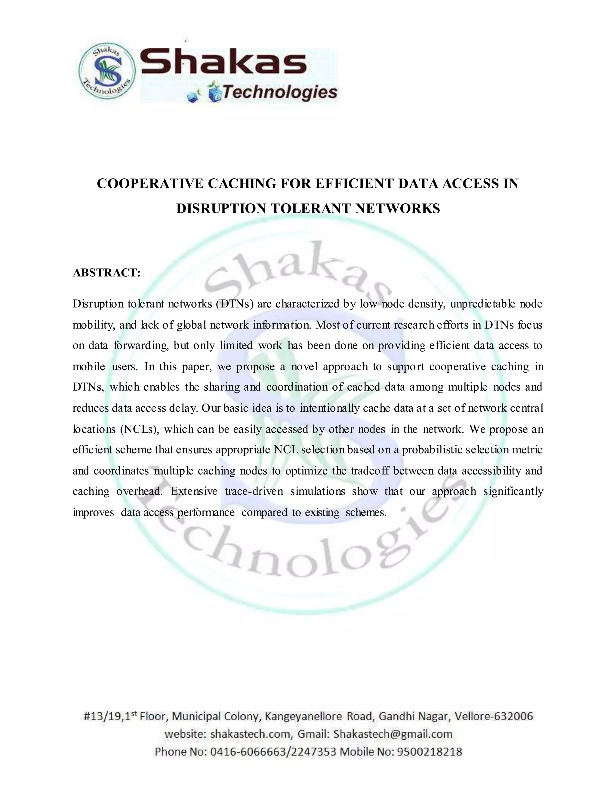 COOPERATIVE CACHING FOR EFFICIENT DATA ACCESS IN 
DISRUPTION TOLERANT NETWORKS 
ABSTRACT: 
Disruption tolerant networks (DTNs) are characterized by low node density, unpredictable node 
mobility, and lack of global network information. Most of current research efforts in DTNs focus 
on data forwarding, but only limited work has been done on providing efficient data access to 
mobile users. In this paper, we propose a novel approach to support cooperative caching in 
DTNs, which enables the sharing and coordination of cached data among multiple nodes and 
reduces data access delay. Our basic idea is to intentionally cache data at a set of network central 
locations (NCLs), which can be easily accessed by other nodes in the network. We propose an 
efficient scheme that ensures appropriate NCL selection based on a probabilistic selection metric 
and coordinates multiple caching nodes to optimize the tradeoff between data accessibility and 
caching overhead. Extensive trace-driven simulations show that our approach significantly 
improves data access performance compared to existing schemes. 
 