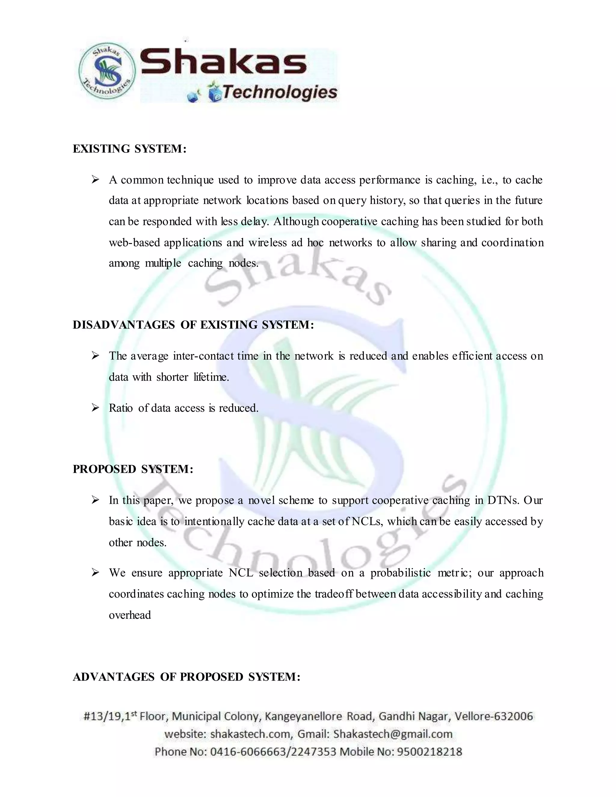 EXISTING SYSTEM: 
 A common technique used to improve data access performance is caching, i.e., to cache 
data at appropriate network locations based on query history, so that queries in the future 
can be responded with less delay. Although cooperative caching has been studied for both 
web-based applications and wireless ad hoc networks to allow sharing and coordination 
among multiple caching nodes. 
DISADVANTAGES OF EXISTING SYSTEM: 
 The average inter-contact time in the network is reduced and enables efficient access on 
data with shorter lifetime. 
 Ratio of data access is reduced. 
PROPOSED SYSTEM: 
 In this paper, we propose a novel scheme to support cooperative caching in DTNs. Our 
basic idea is to intentionally cache data at a set of NCLs, which can be easily accessed by 
other nodes. 
 We ensure appropriate NCL selection based on a probabilistic metr ic; our approach 
coordinates caching nodes to optimize the tradeoff between data accessibility and caching 
overhead 
ADVANTAGES OF PROPOSED SYSTEM: 
 