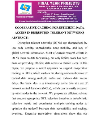 COOPERATIVE CACHING FOR EFFICIENT DATA 
ACCESS IN DISRUPTION TOLERANT NETWORKS 
ABSTRACT: 
Disruption tolerant networks (DTNs) are characterized by 
low node density, unpredictable node mobility, and lack of 
global network information. Most of current research efforts in 
DTNs focus on data forwarding, but only limited work has been 
done on providing efficient data access to mobile users. In this 
paper, we propose a novel approach to support cooperative 
caching in DTNs, which enables the sharing and coordination of 
cached data among multiple nodes and reduces data access 
delay. Our basic idea is to intentionally cache data at a set of 
network central locations (NCLs), which can be easily accessed 
by other nodes in the network. We propose an efficient scheme 
that ensures appropriate NCL selection based on a probabilistic 
selection metric and coordinates multiple caching nodes to 
optimize the tradeoff between data accessibility and caching 
overhead. Extensive trace-driven simulations show that our 
 