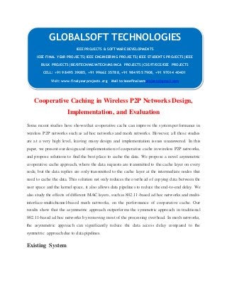 GLOBALSOFT TECHNOLOGIES 
Cooperative Caching in Wireless P2P Networks Design, 
Implementation, and Evaluation 
Some recent studies have shown that cooperative cache can improve the system performance in 
wireless P2P networks such as ad hoc networks and mesh networks. However, all these studies 
are at a very high level, leaving many design and implementation issues unanswered. In this 
paper, we present our design and implementation of cooperative cache in wireless P2P networks, 
and propose solutions to find the best place to cache the data. We propose a novel asymmetric 
cooperative cache approach, where the data requests are transmitted to the cache layer on every 
node, but the data replies are only transmitted to the cache layer at the intermediate nodes that 
need to cache the data. This solution not only reduces the overhead of copying data between the 
user space and the kernel space, it also allows data pipelines to reduce the end-to-end delay. We 
also study the effects of different MAC layers, such as 802.11-based ad hoc networks and multi-interface- 
multichannel-based mesh networks, on the performance of cooperative cache. Our 
results show that the asymmetric approach outperforms the symmetric approach in traditional 
802.11-based ad hoc networks by removing most of the processing overhead. In mesh networks, 
the asymmetric approach can significantly reduce the data access delay compared to the 
symmetric approach due to data pipelines. 
Existing System 
IEEE PROJECTS & SOFTWARE DEVELOPMENTS 
IEEE FINAL YEAR PROJECTS|IEEE ENGINEERING PROJECTS|IEEE STUDENTS PROJECTS|IEEE 
BULK PROJECTS|BE/BTECH/ME/MTECH/MS/MCA PROJECTS|CSE/IT/ECE/EEE PROJECTS 
CELL: +91 98495 39085, +91 99662 35788, +91 98495 57908, +91 97014 40401 
Visit: www.finalyearprojects.org Mail to:ieeefinalsemprojects@gmai l.com 
 