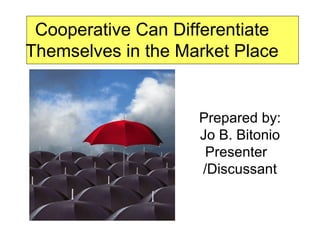 Cooperative Can Differentiate Themselves in the Market Place Prepared by: Jo B. Bitonio Presenter  /Discussant 