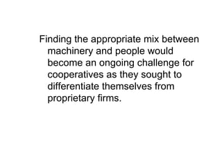 Finding the appropriate mix between machinery and people would become an ongoing challenge for cooperatives as they sought to differentiate themselves from proprietary firms. 