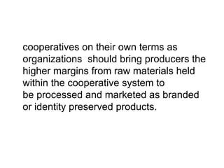 cooperatives on their own terms as organizations  should bring producers the higher margins from raw materials held within the cooperative system to be processed and marketed as branded or identity preserved products.  
