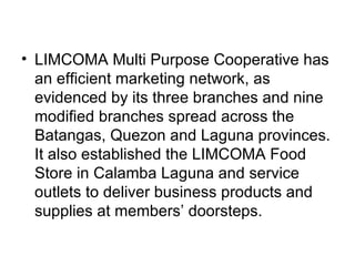 LIMCOMA Multi Purpose Cooperative has an efficient marketing network, as evidenced by its three branches and nine modified branches spread across the Batangas, Quezon and Laguna provinces. It also established the LIMCOMA Food Store in Calamba Laguna and service outlets to deliver business products and supplies at members’ doorsteps. 