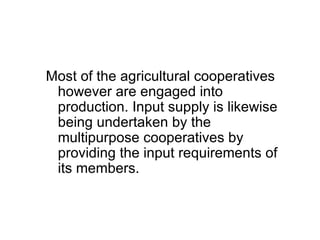 Most of the agricultural cooperatives however are engaged into production. Input supply is likewise being undertaken by the multipurpose cooperatives by providing the input requirements of its members.  