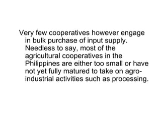 Very few cooperatives however engage in bulk purchase of input supply. Needless to say, most of the agricultural cooperatives in the Philippines are either too small or have not yet fully matured to take on agro-industrial activities such as processing.  