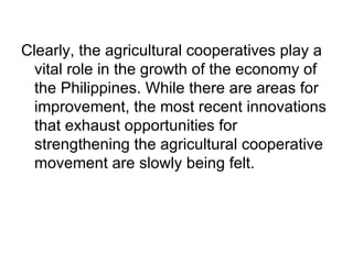 Clearly, the agricultural cooperatives play a vital role in the growth of the economy of the Philippines. While there are areas for improvement, the most recent innovations that exhaust opportunities for strengthening the agricultural cooperative movement are slowly being felt. 