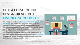 KEEP A CLOSE EYE ON
DESIGN TRENDS BUT…
DISTINGUISH YOURSELF!
www.cooperativecomputing.com
It is exactly so. You have to be aware of the current trends in
app design. We come across lately with many functional
designs that blend intuitive designs with skeuomorphism.
These face flat design, which is well known and familiar among
mobile app development professionals and is still currently
widely used in mobile applications.
But most important is that, although you may be inspired by
successful designs, you have to distinguish yourself. Stand out!
This way you will get the user to hold your app as innovative,
distinctive and bringing an added value.
 