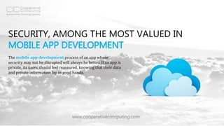 SECURITY, AMONG THE MOST VALUED IN
MOBILE APP DEVELOPMENT
www.cooperativecomputing.com
The mobile app development process of an app whose
security may not be disrupted will always be better. If an app is
private, its users should feel reassured, knowing that their data
and private information lay in good hands.
 
