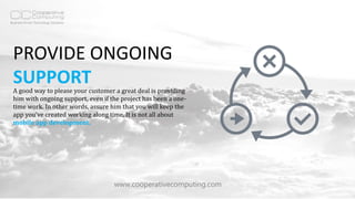 PROVIDE ONGOING
SUPPORT
www.cooperativecomputing.com
A good way to please your customer a great deal is providing
him with ongoing support, even if the project has been a one-
time work. In other words, assure him that you will keep the
app you’ve created working along time. It is not all about
mobile app development.
 