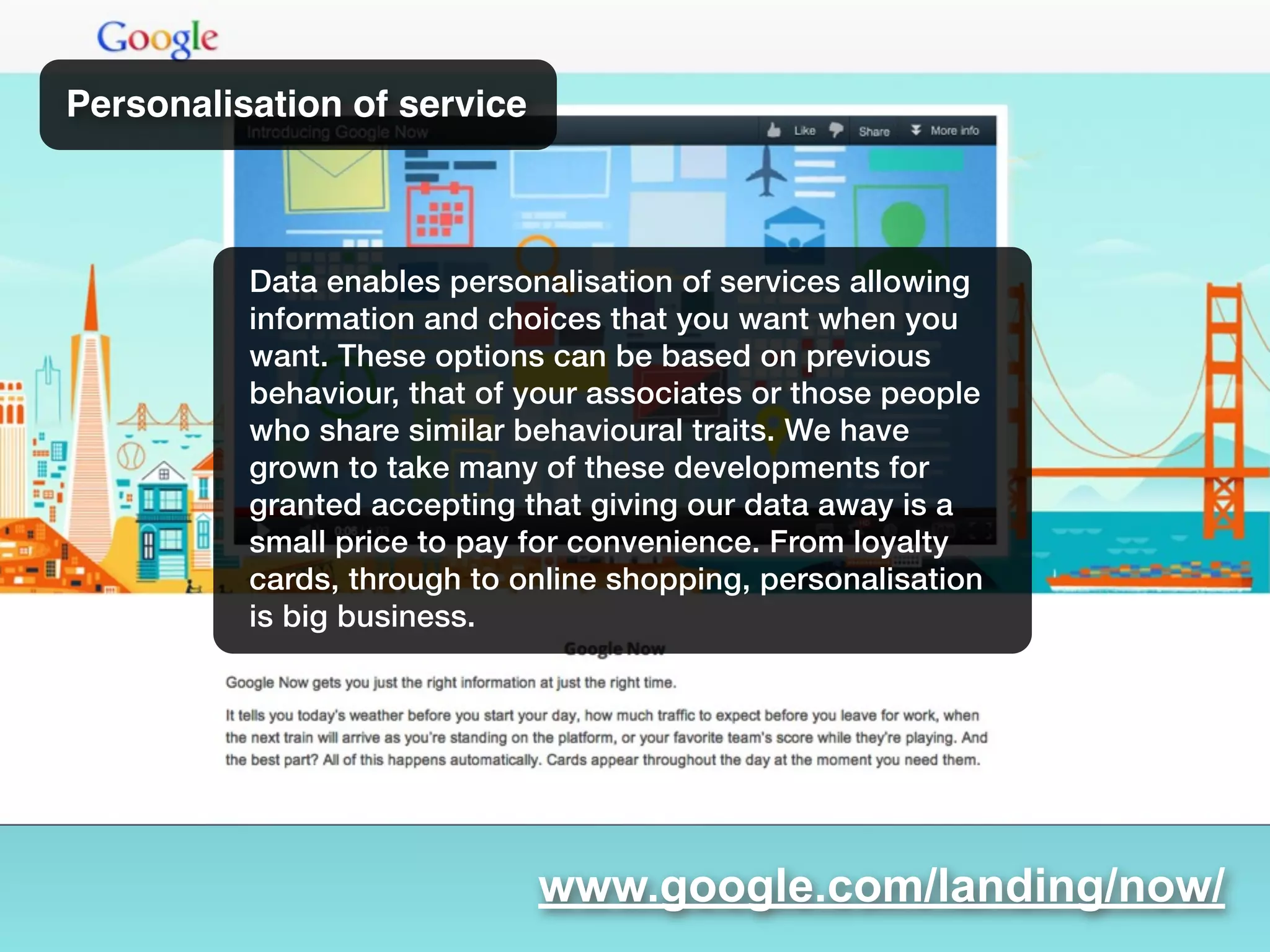 www.google.com/landing/now/
Personalisation of service
Data enables personalisation of services allowing
information and choices that you want when you
want. These options can be based on previous
behaviour, that of your associates or those people
who share similar behavioural traits. We have
grown to take many of these developments for
granted accepting that giving our data away is a
small price to pay for convenience. From loyalty
cards, through to online shopping, personalisation
is big business.
 