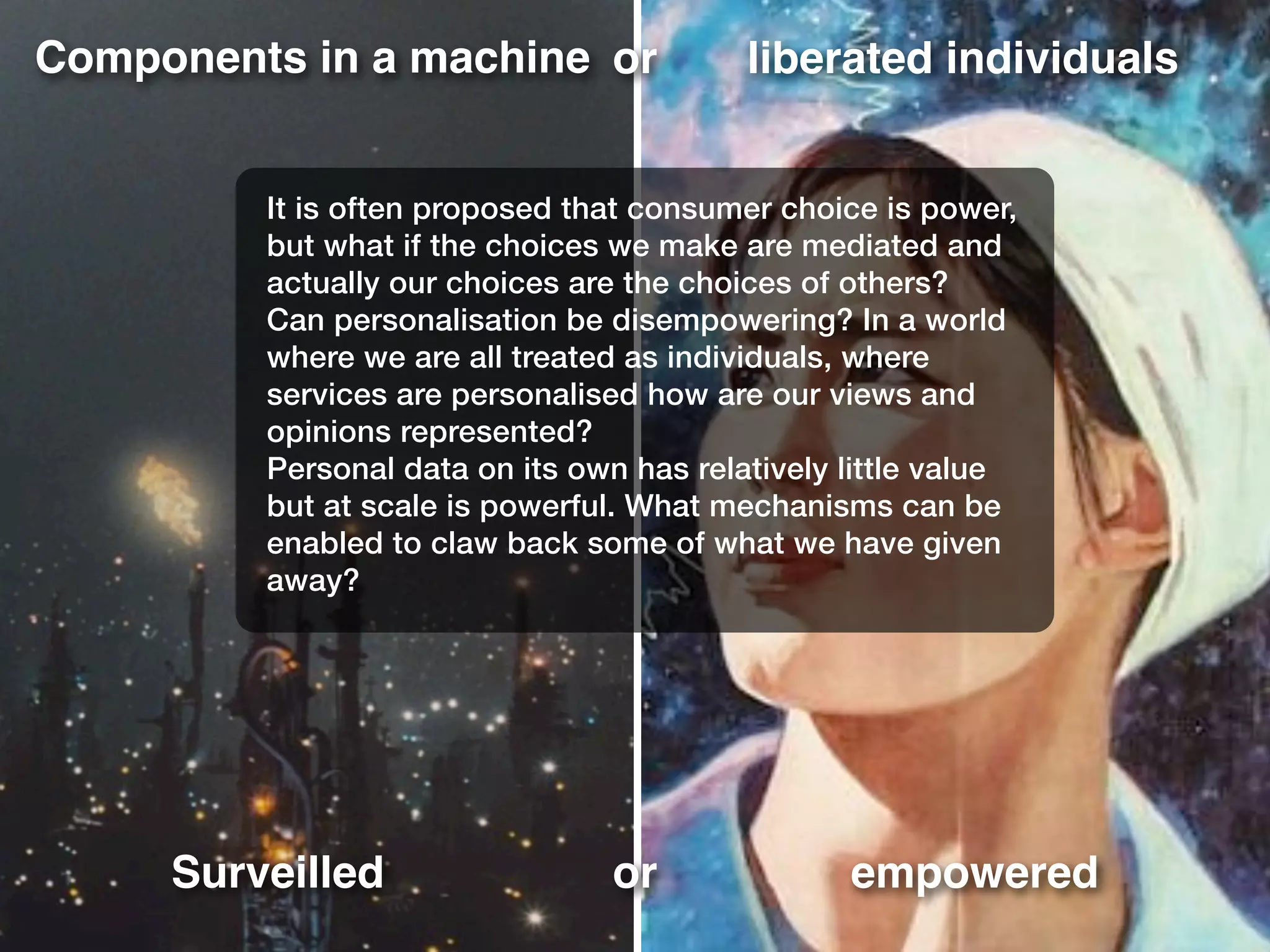 Components in a machine liberated individuals
Surveilled empowered
or
or
It is often proposed that consumer choice is power,
but what if the choices we make are mediated and
actually our choices are the choices of others?
Can personalisation be disempowering? In a world
where we are all treated as individuals, where
services are personalised how are our views and
opinions represented?
Personal data on its own has relatively little value
but at scale is powerful. What mechanisms can be
enabled to claw back some of what we have given
away?
 