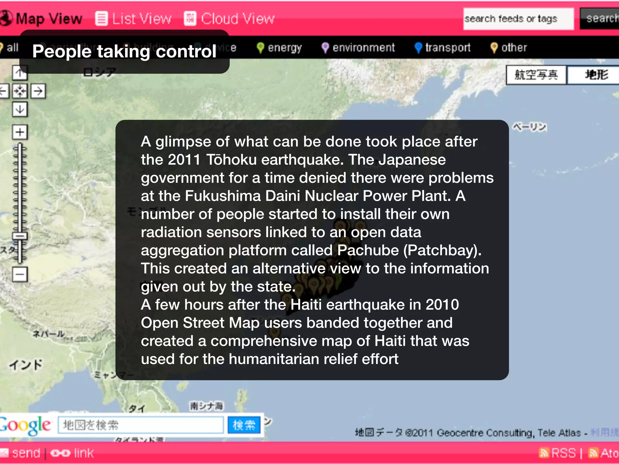 People taking control
A glimpse of what can be done took place after
the 2011 Tōhoku earthquake. The Japanese
government for a time denied there were problems
at the Fukushima Daini Nuclear Power Plant. A
number of people started to install their own
radiation sensors linked to an open data
aggregation platform called Pachube (Patchbay).
This created an alternative view to the information
given out by the state.
A few hours after the Haiti earthquake in 2010
Open Street Map users banded together and
created a comprehensive map of Haiti that was
used for the humanitarian relief effort
 