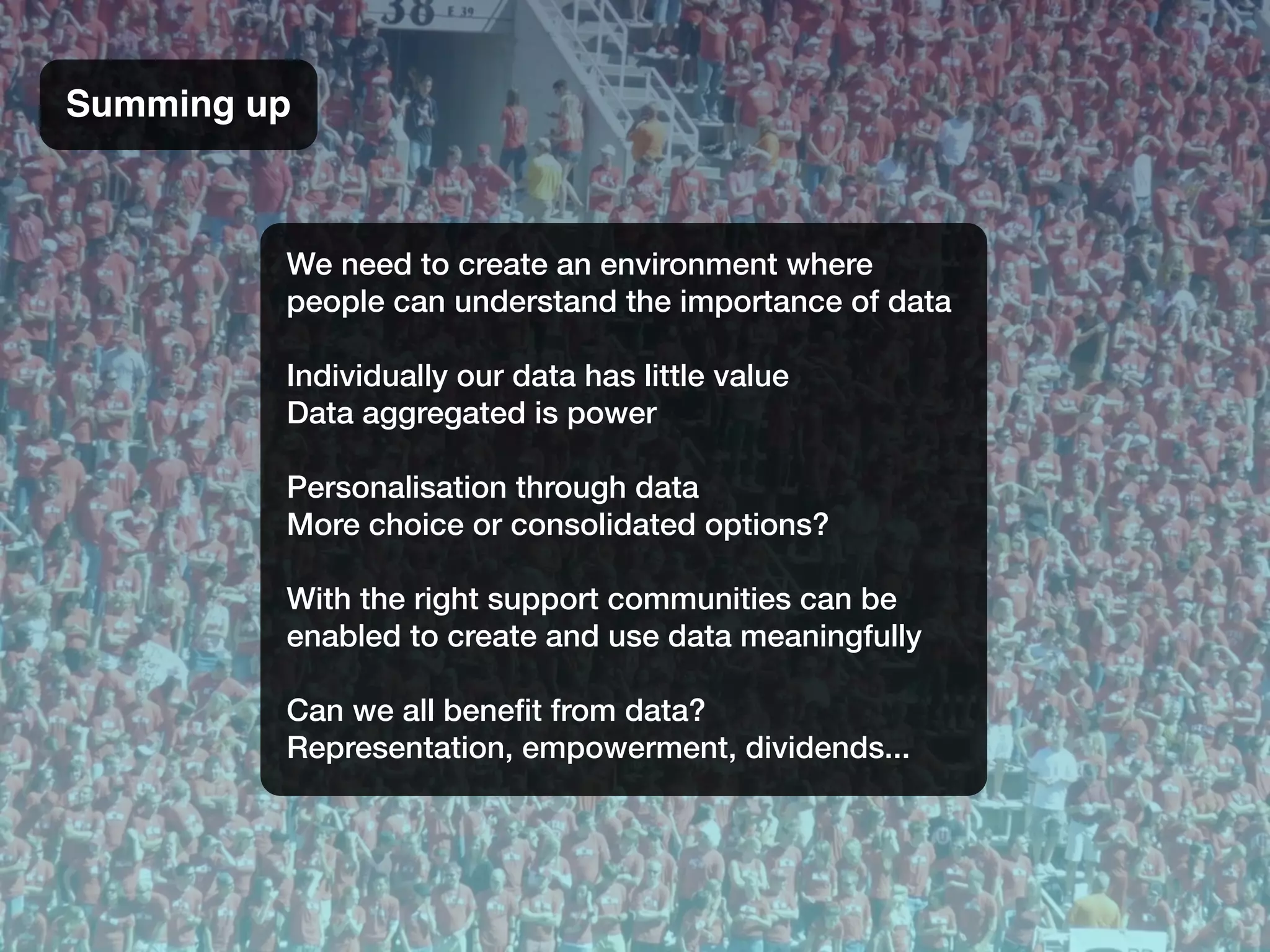 We need to create an environment where
people can understand the importance of data
Individually our data has little value
Data aggregated is power
Personalisation through data
More choice or consolidated options?
With the right support communities can be
enabled to create and use data meaningfully
Can we all beneﬁt from data?
Representation, empowerment, dividends...
Summing up
 