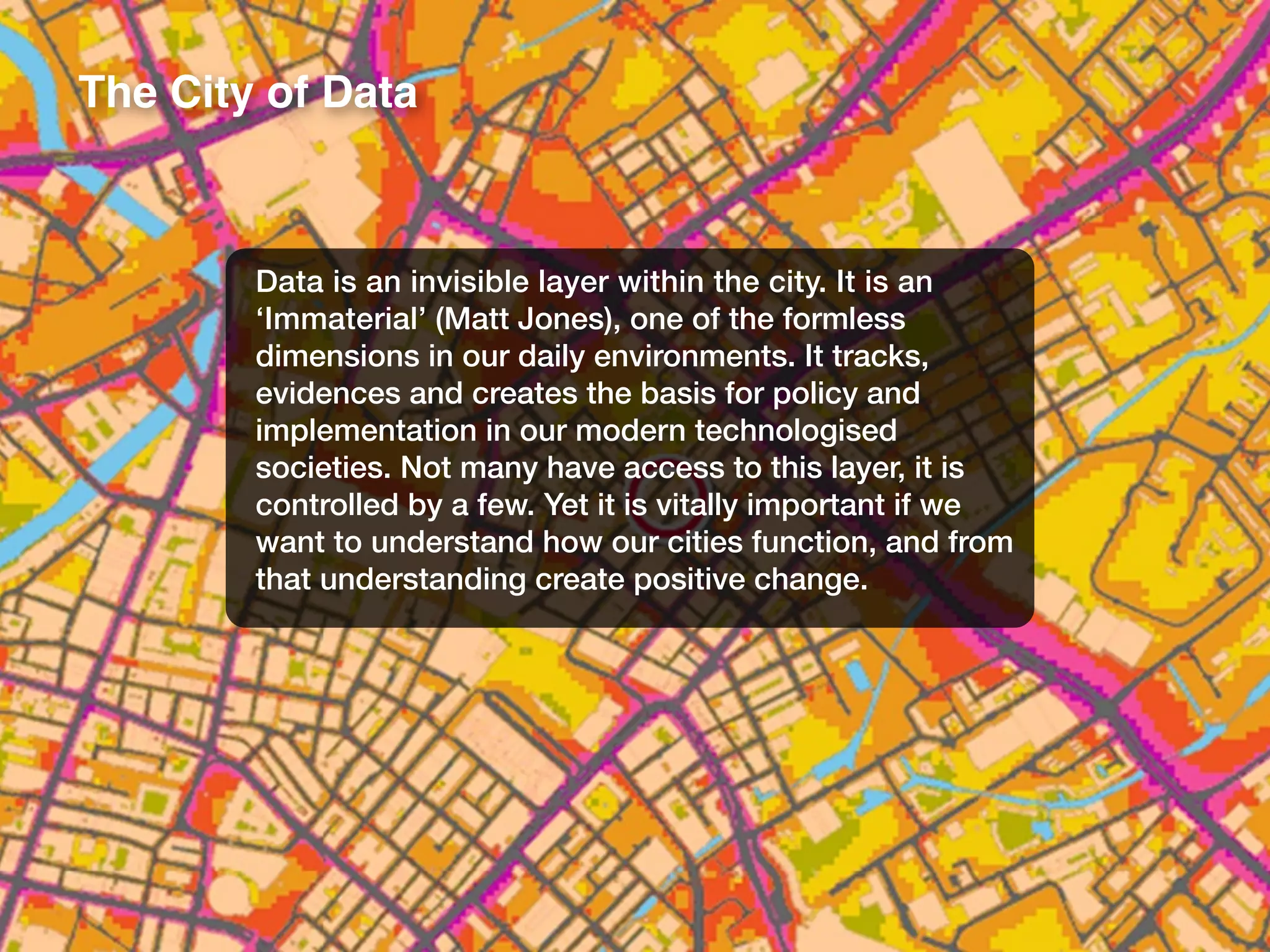 The City of Data
Data is an invisible layer within the city. It is an
‘Immaterial’ (Matt Jones), one of the formless
dimensions in our daily environments. It tracks,
evidences and creates the basis for policy and
implementation in our modern technologised
societies. Not many have access to this layer, it is
controlled by a few. Yet it is vitally important if we
want to understand how our cities function, and from
that understanding create positive change.
 
