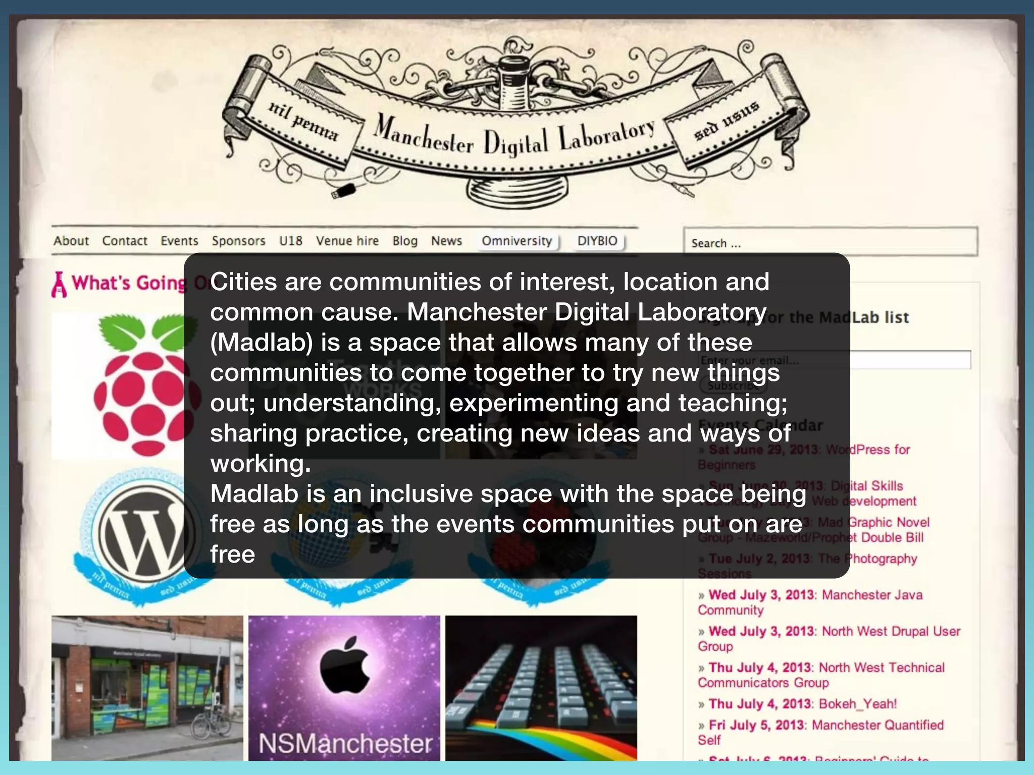 Cities are communities of interest, location and
common cause. Manchester Digital Laboratory
(Madlab) is a space that allows many of these
communities to come together to try new things
out; understanding, experimenting and teaching;
sharing practice, creating new ideas and ways of
working.
Madlab is an inclusive space with the space being
free as long as the events communities put on are
free
 