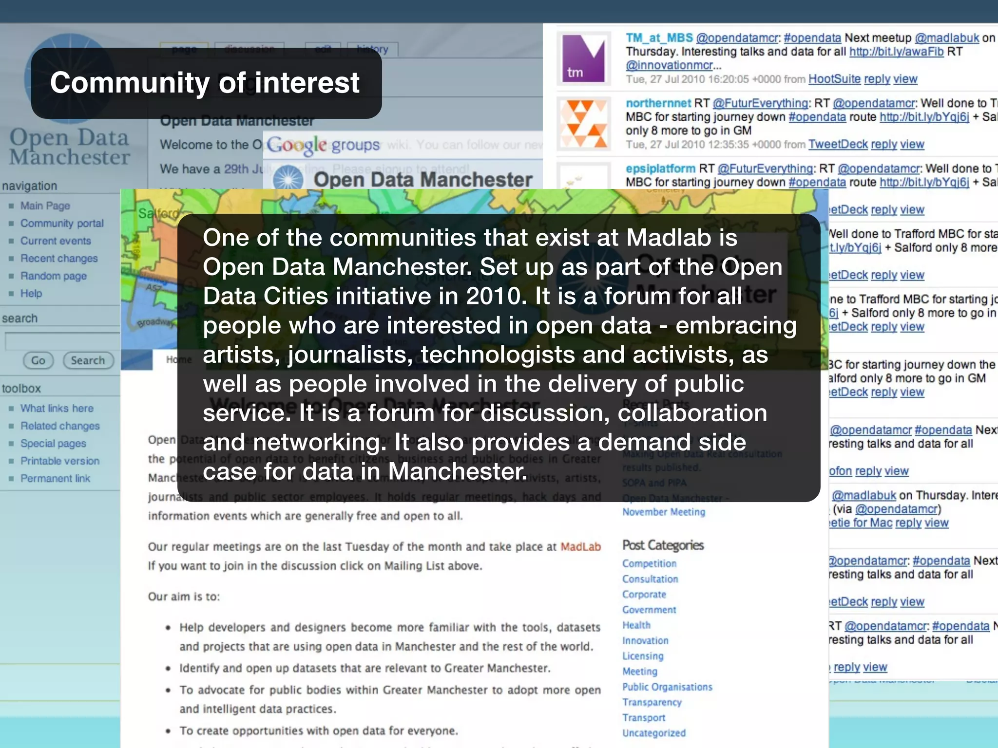 Community of interest
One of the communities that exist at Madlab is
Open Data Manchester. Set up as part of the Open
Data Cities initiative in 2010. It is a forum for all
people who are interested in open data - embracing
artists, journalists, technologists and activists, as
well as people involved in the delivery of public
service. It is a forum for discussion, collaboration
and networking. It also provides a demand side
case for data in Manchester.
 