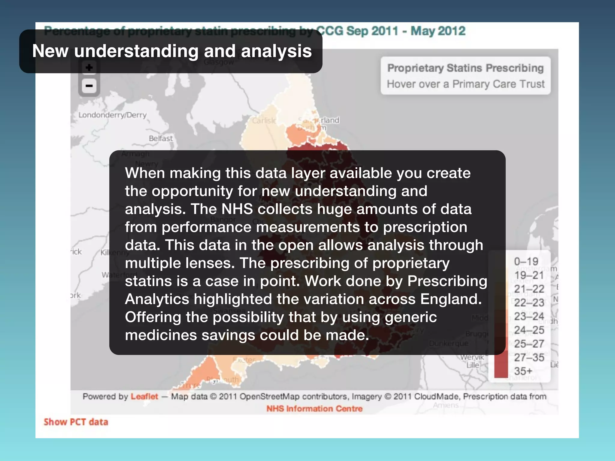 New understanding and analysis
When making this data layer available you create
the opportunity for new understanding and
analysis. The NHS collects huge amounts of data
from performance measurements to prescription
data. This data in the open allows analysis through
multiple lenses. The prescribing of proprietary
statins is a case in point. Work done by Prescribing
Analytics highlighted the variation across England.
Offering the possibility that by using generic
medicines savings could be made.
 