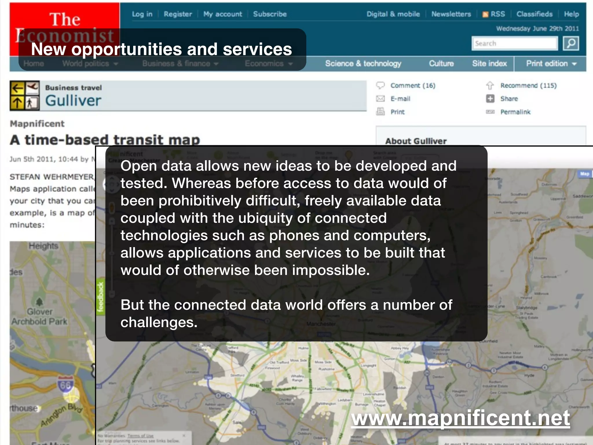 www.mapnificent.net
New opportunities and services
Open data allows new ideas to be developed and
tested. Whereas before access to data would of
been prohibitively difficult, freely available data
coupled with the ubiquity of connected
technologies such as phones and computers,
allows applications and services to be built that
would of otherwise been impossible.
But the connected data world offers a number of
challenges.
 
