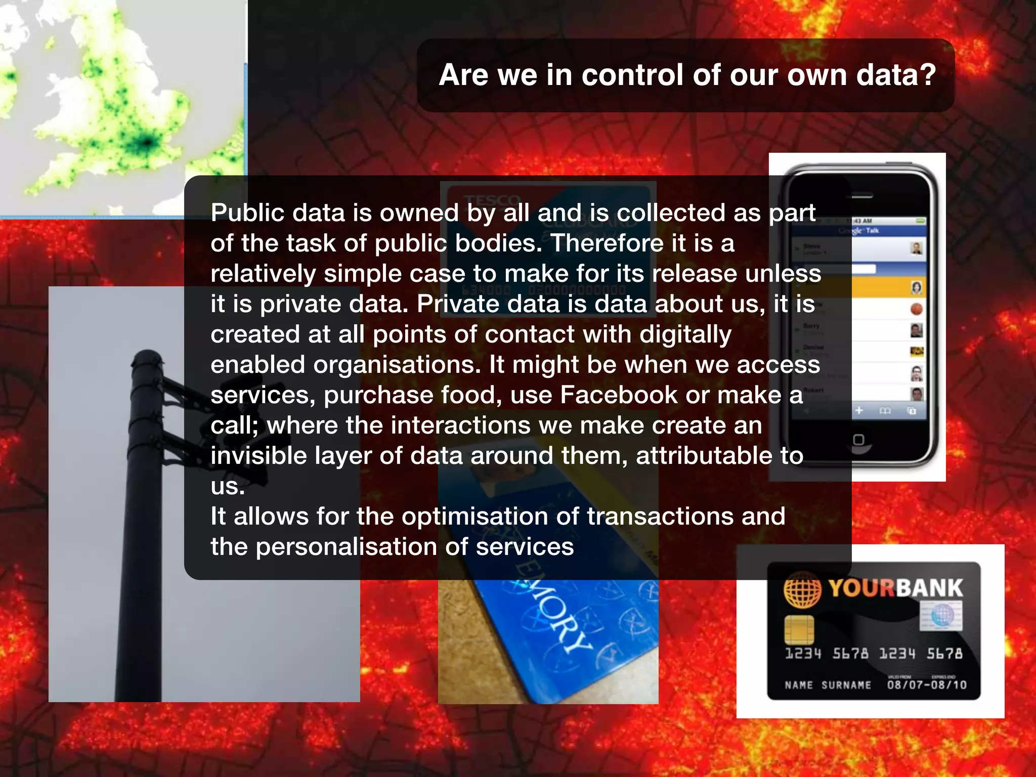 Are we in control of our own data?
Public data is owned by all and is collected as part
of the task of public bodies. Therefore it is a
relatively simple case to make for its release unless
it is private data. Private data is data about us, it is
created at all points of contact with digitally
enabled organisations. It might be when we access
services, purchase food, use Facebook or make a
call; where the interactions we make create an
invisible layer of data around them, attributable to
us.
It allows for the optimisation of transactions and
the personalisation of services
 