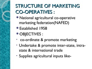 STRUCTURE OF MARKETING
CO-OPERATIVES :
National

agricultural co-operative
marketing federation(NAFED)
Established 1958
OBJECTIVES :
• co-ordinate & promote marketing
• Undertake & promote inter-state, intrastate & international trade
• Supplies agricultural inputs like-

 