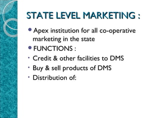 STATE LEVEL MARKETING :
Apex

institution for all co-operative
marketing in the state
FUNCTIONS :
• Credit & other facilities to DMS
• Buy & sell products of DMS
• Distribution of:

 