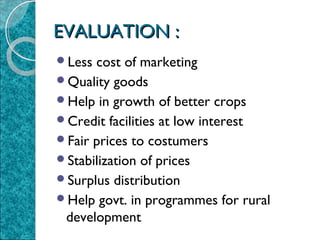 EVALUATION :
Less

cost of marketing
Quality goods
Help in growth of better crops
Credit facilities at low interest
Fair prices to costumers
Stabilization of prices
Surplus distribution
Help govt. in programmes for rural
development

 