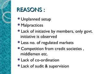 REASONS :
Unplanned

setup
Malpractices
Lack of initiative by members, only govt.
initiative is observed
Less no. of regulated markets
Competition from credit societies ,
middlemen etc.
Lack of co-ordination
Lack of audit & supervision

 