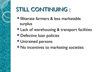 STILL CONTINUING :
Illiterate

farmers & less marketable

surplus
Lack of warehousing & transport facilities
Defective loan policies
Untrained persons
No incentives to marketing societies

 