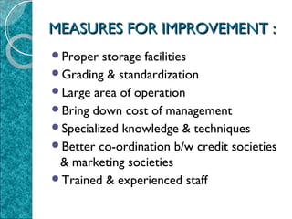 MEASURES FOR IMPROVEMENT :
Proper

storage facilities
Grading & standardization
Large area of operation
Bring down cost of management
Specialized knowledge & techniques
Better co-ordination b/w credit societies
& marketing societies
Trained & experienced staff

 